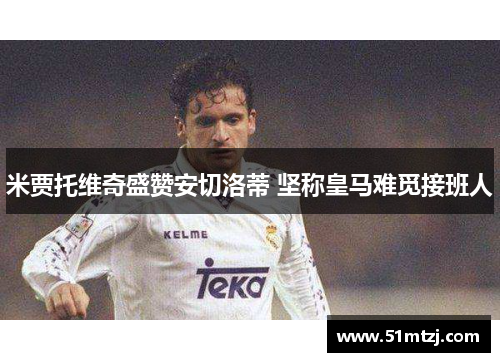 米贾托维奇盛赞安切洛蒂 坚称皇马难觅接班人